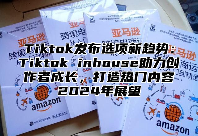 Tiktok发布选项新趋势：Tiktok inhouse助力创作者成长，打造热门内容2024年展望