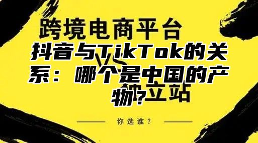 抖音与TikTok的关系：哪个是中国的产物？