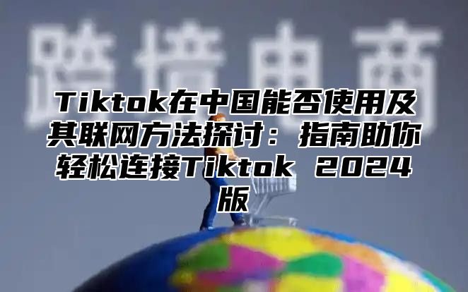 Tiktok在中国能否使用及其联网方法探讨：指南助你轻松连接Tiktok 2024版