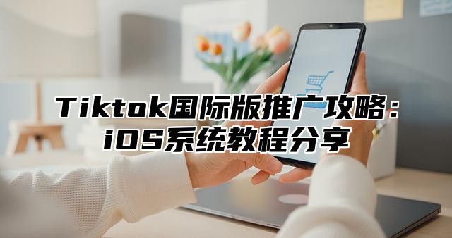 Tiktok国际版推广攻略：iOS系统教程分享