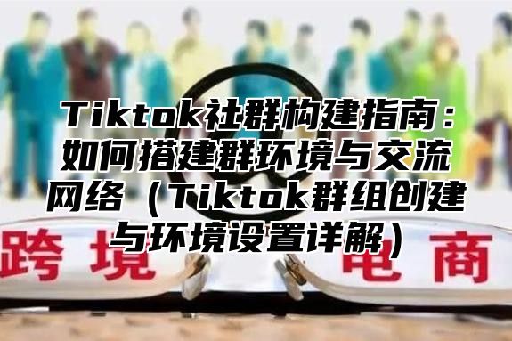 Tiktok社群构建指南：如何搭建群环境与交流网络（Tiktok群组创建与环境设置详解）