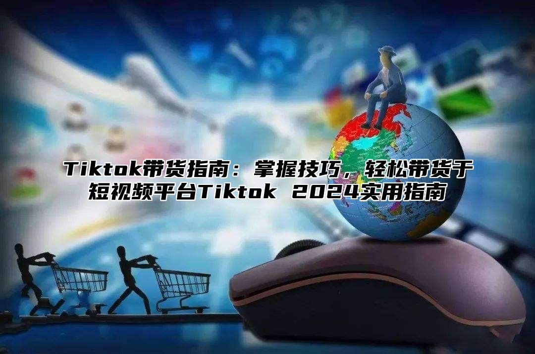 Tiktok带货指南：掌握技巧，轻松带货于短视频平台Tiktok 2024实用指南