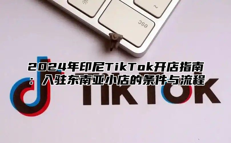 2024年印尼TikTok开店指南：入驻东南亚小店的条件与流程