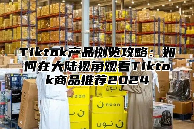 Tiktok产品浏览攻略：如何在大陆视角观看Tiktok商品推荐2024