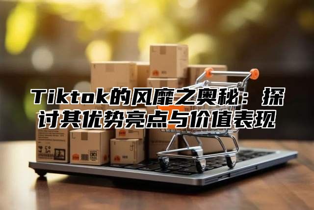 Tiktok的风靡之奥秘：探讨其优势亮点与价值表现