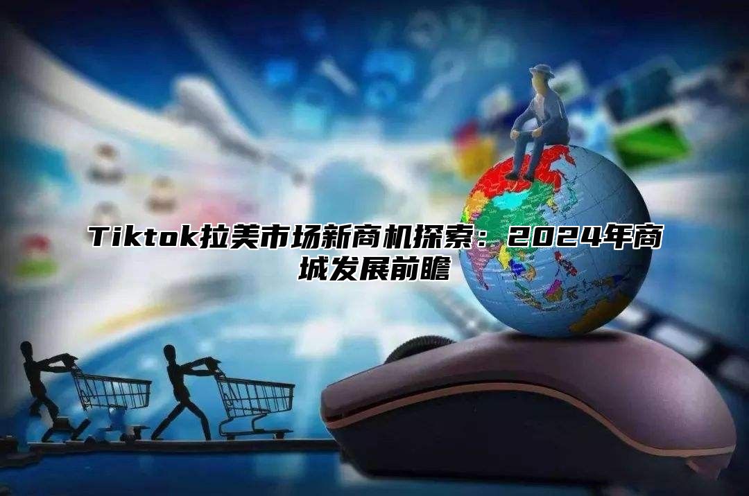 Tiktok拉美市场新商机探索：2024年商城发展前瞻