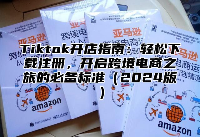 Tiktok开店指南：轻松下载注册，开启跨境电商之旅的必备标准（2024版）