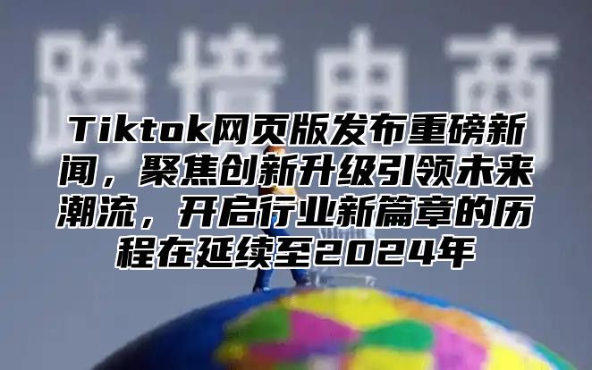 Tiktok网页版发布重磅新闻，聚焦创新升级引领未来潮流，开启行业新篇章的历程在延续至2024年