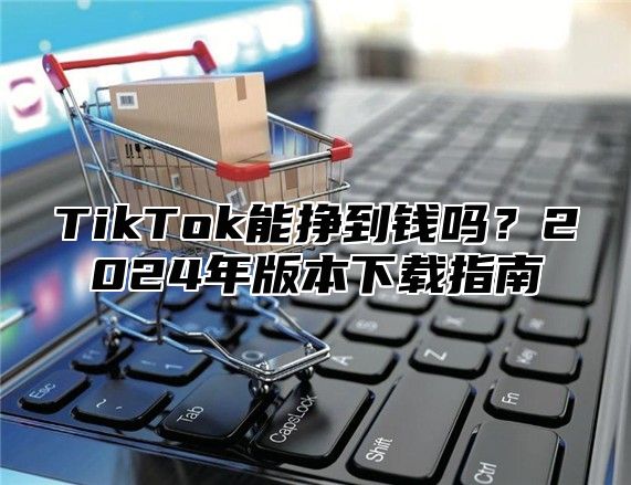 TikTok能挣到钱吗？2024年版本下载指南