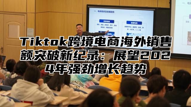 Tiktok跨境电商海外销售额突破新纪录：展望2024年强劲增长趋势