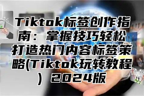 Tiktok标签创作指南：掌握技巧轻松打造热门内容标签策略(Tiktok玩转教程) 2024版