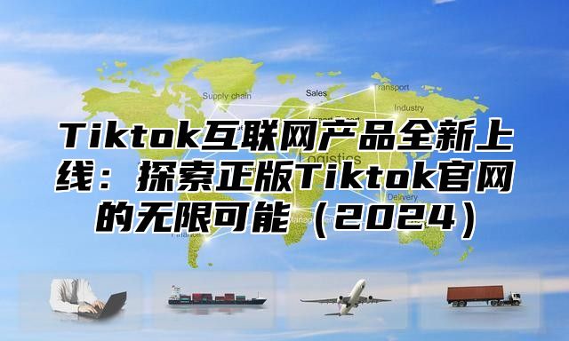 Tiktok互联网产品全新上线：探索正版Tiktok官网的无限可能（2024）