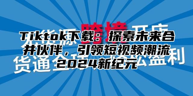 Tiktok下载：探索未来合并伙伴，引领短视频潮流2024新纪元