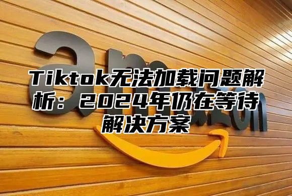 Tiktok无法加载问题解析：2024年仍在等待解决方案