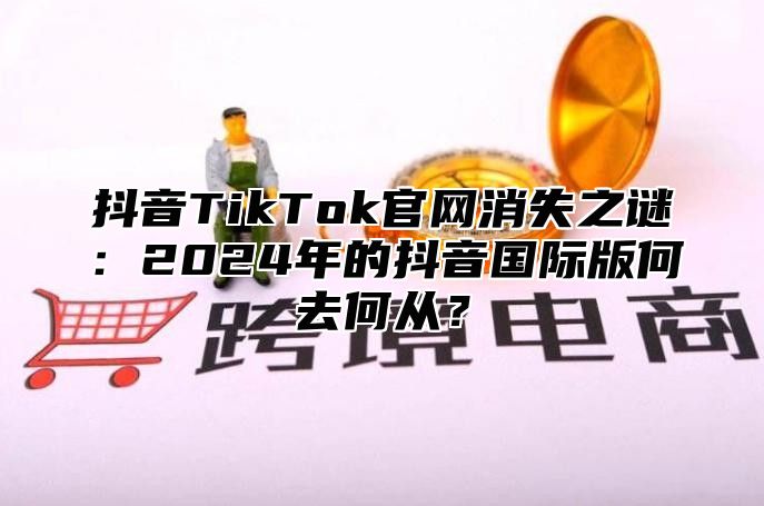 抖音TikTok官网消失之谜：2024年的抖音国际版何去何从？