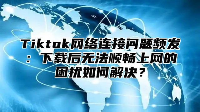 Tiktok网络连接问题频发：下载后无法顺畅上网的困扰如何解决？