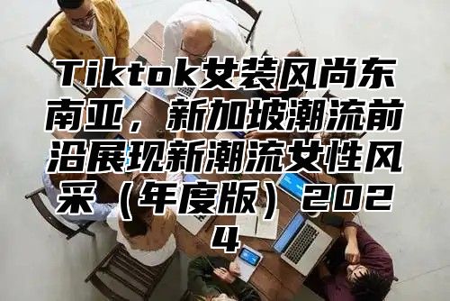 Tiktok女装风尚东南亚，新加坡潮流前沿展现新潮流女性风采（年度版）2024