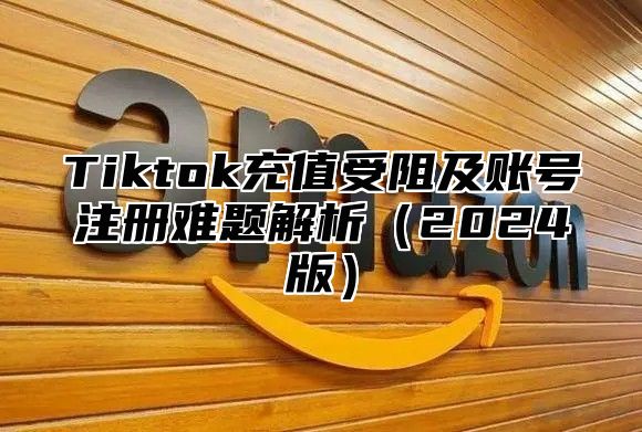 Tiktok充值受阻及账号注册难题解析（2024版）