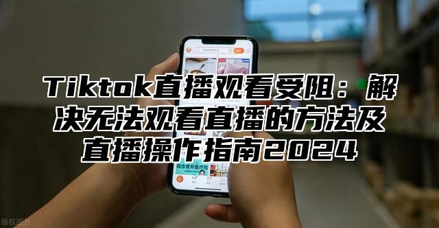 Tiktok直播观看受阻：解决无法观看直播的方法及直播操作指南2024