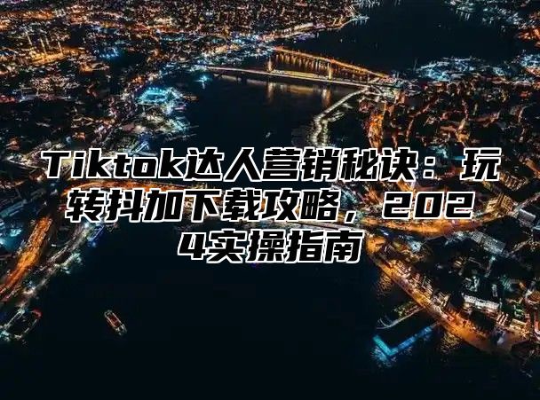 Tiktok达人营销秘诀：玩转抖加下载攻略，2024实操指南