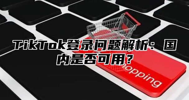 TikTok登录问题解析：国内是否可用？