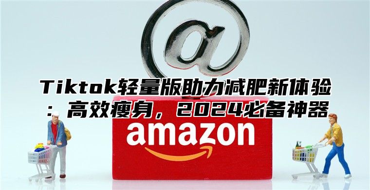 Tiktok轻量版助力减肥新体验：高效瘦身，2024必备神器