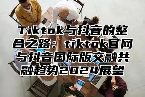 Tiktok与抖音的整合之路：tiktok官网与抖音国际版交融共融趋势2024展望