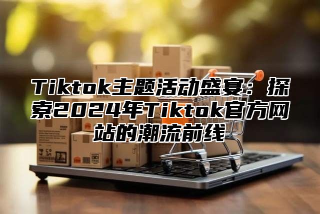 Tiktok主题活动盛宴：探索2024年Tiktok官方网站的潮流前线