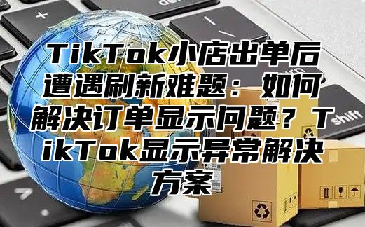 TikTok小店出单后遭遇刷新难题：如何解决订单显示问题？TikTok显示异常解决方案