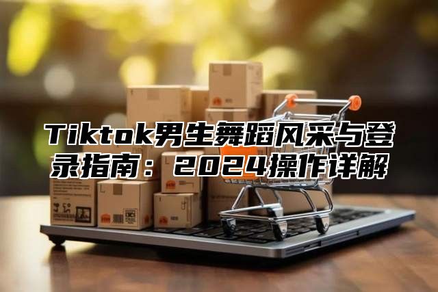 Tiktok男生舞蹈风采与登录指南：2024操作详解