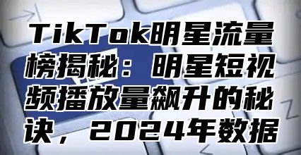 TikTok明星流量榜揭秘：明星短视频播放量飙升的秘诀，2024年数据