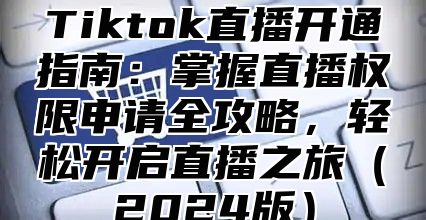 Tiktok直播开通指南：掌握直播权限申请全攻略，轻松开启直播之旅（2024版）