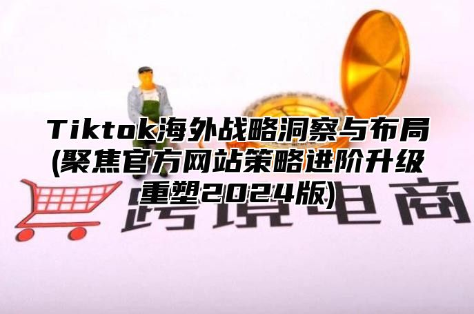 Tiktok海外战略洞察与布局(聚焦官方网站策略进阶升级重塑2024版)