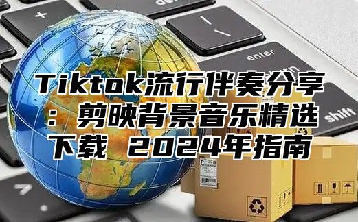 Tiktok流行伴奏分享：剪映背景音乐精选下载 2024年指南