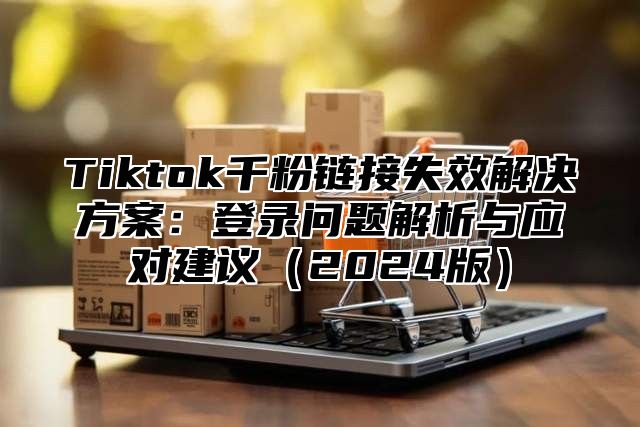 Tiktok千粉链接失效解决方案：登录问题解析与应对建议（2024版）