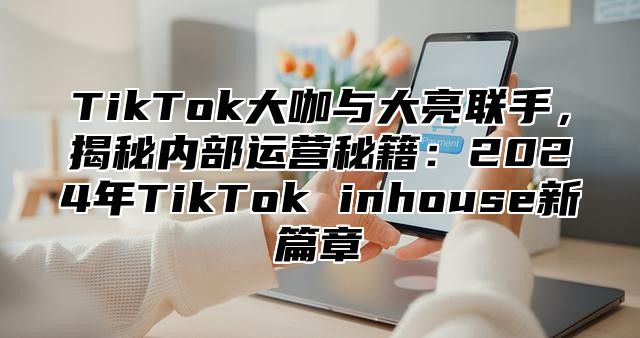 TikTok大咖与大亮联手，揭秘内部运营秘籍：2024年TikTok inhouse新篇章