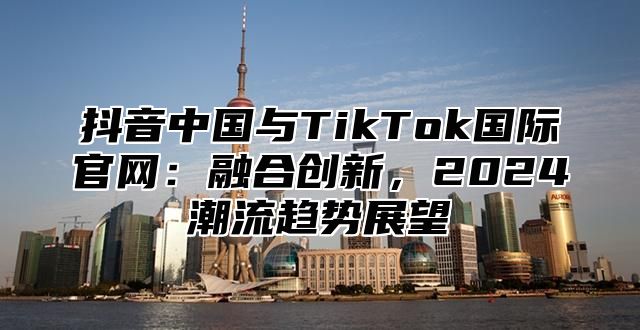 抖音中国与TikTok国际官网：融合创新，2024潮流趋势展望