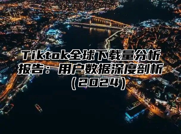 Tiktok全球下载量分析报告：用户数据深度剖析（2024）