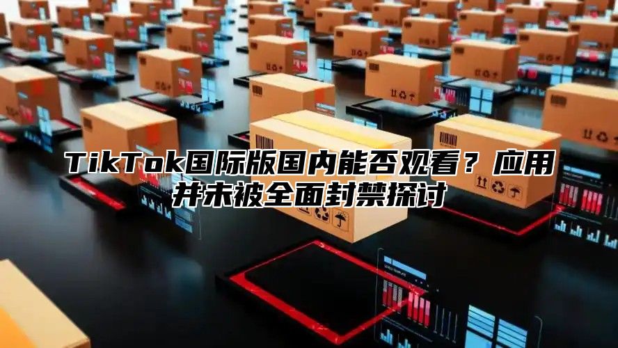 TikTok国际版国内能否观看？应用并未被全面封禁探讨