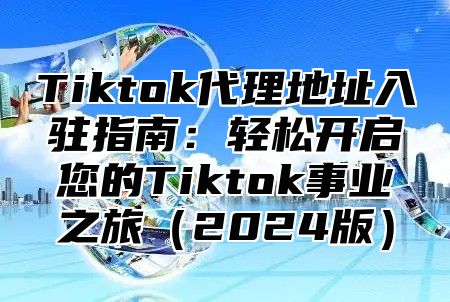 Tiktok代理地址入驻指南：轻松开启您的Tiktok事业之旅（2024版）