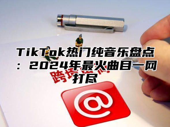 TikTok热门纯音乐盘点：2024年最火曲目一网打尽