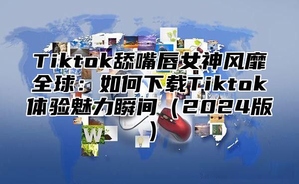 Tiktok舔嘴唇女神风靡全球：如何下载Tiktok体验魅力瞬间（2024版）