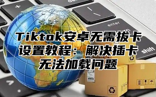 Tiktok安卓无需拔卡设置教程：解决插卡无法加载问题