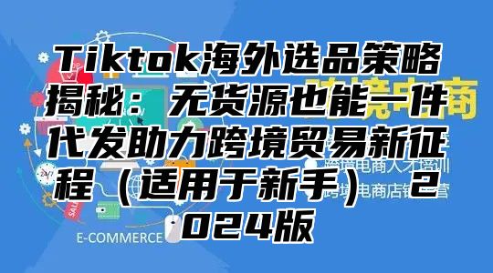 Tiktok海外选品策略揭秘：无货源也能一件代发助力跨境贸易新征程（适用于新手） 2024版