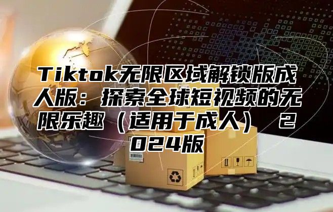 Tiktok无限区域解锁版成人版：探索全球短视频的无限乐趣（适用于成人） 2024版