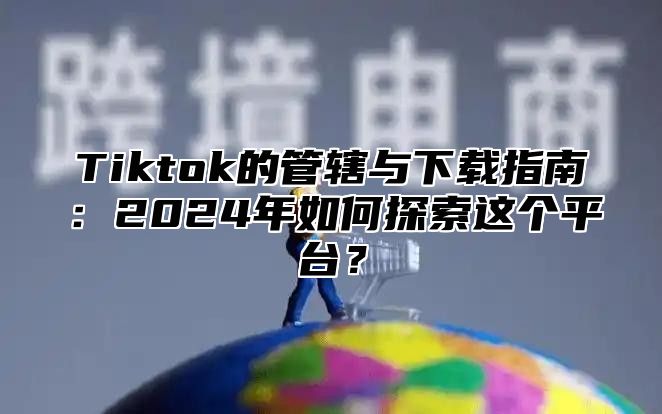 Tiktok的管辖与下载指南：2024年如何探索这个平台？