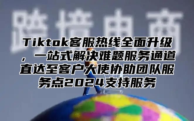 Tiktok客服热线全面升级，一站式解决难题服务通道直达至客户大使协助团队服务点2024支持服务