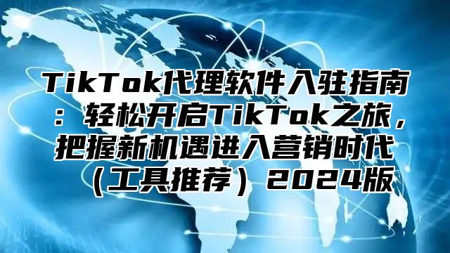 TikTok代理软件入驻指南：轻松开启TikTok之旅，把握新机遇进入营销时代（工具推荐）2024版