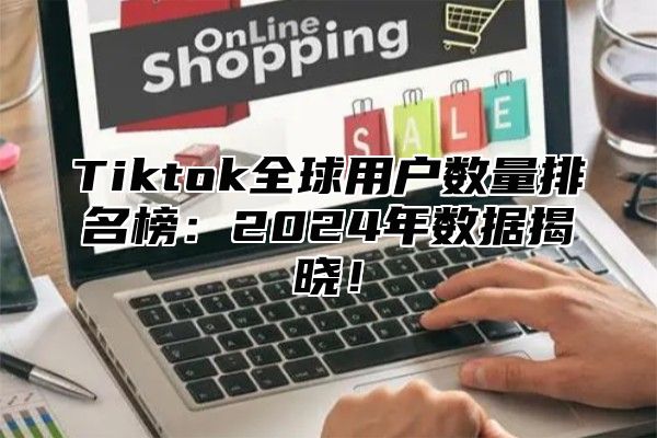 Tiktok全球用户数量排名榜：2024年数据揭晓！