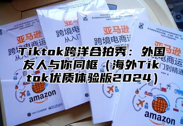 Tiktok跨洋合拍秀：外国友人与你同框（海外Tiktok优质体验版2024）